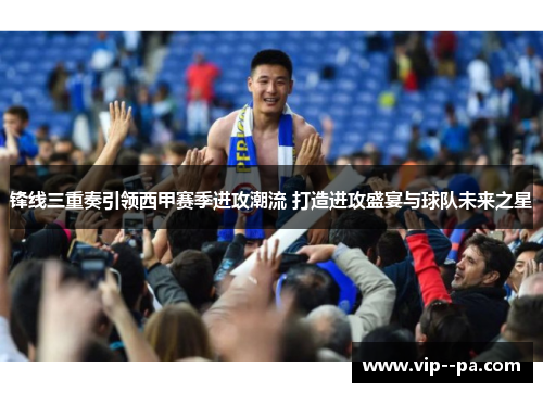 锋线三重奏引领西甲赛季进攻潮流 打造进攻盛宴与球队未来之星