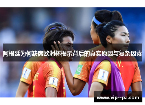 阿根廷为何缺席欧洲杯揭示背后的真实原因与复杂因素