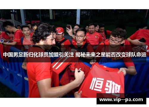 中国男足新归化球员加盟引关注 揭秘未来之星能否改变球队命运