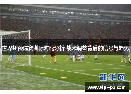 世界杯预选赛洲际对比分析 战术调整背后的信号与趋势