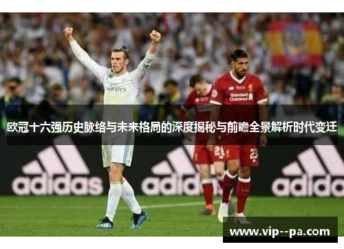 欧冠十六强历史脉络与未来格局的深度揭秘与前瞻全景解析时代变迁